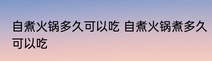 自煮火锅多久可以吃 自煮火锅煮多久可以吃