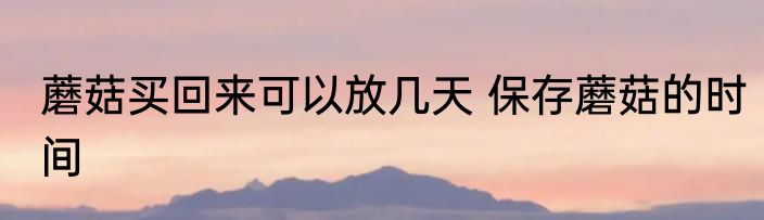 蘑菇买回来可以放几天 保存蘑菇的时间