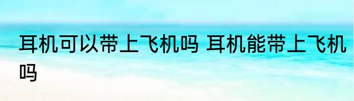 耳机可以带上飞机吗 耳机能带上飞机吗