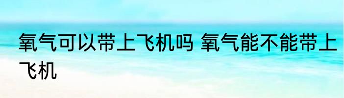 氧气可以带上飞机吗 氧气能不能带上飞机