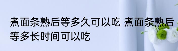 煮面条熟后等多久可以吃 煮面条熟后等多长时间可以吃