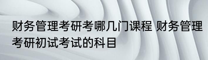 财务管理考研考哪几门课程 财务管理考研初试考试的科目
