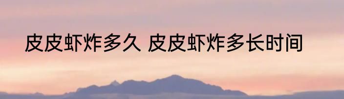 皮皮虾炸多久 皮皮虾炸多长时间