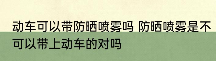 动车可以带防晒喷雾吗 防晒喷雾是不可以带上动车的对吗