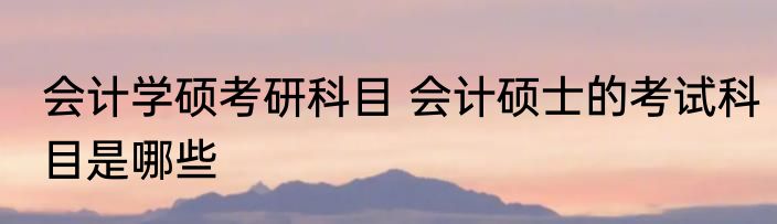 会计学硕考研科目 会计硕士的考试科目是哪些