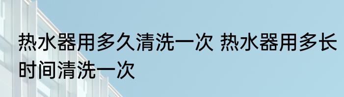 热水器用多久清洗一次 热水器用多长时间清洗一次