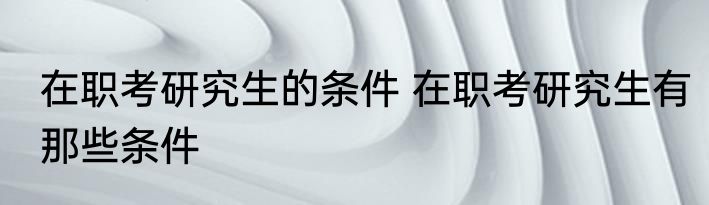 在职考研究生的条件 在职考研究生有那些条件