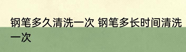 钢笔多久清洗一次 钢笔多长时间清洗一次