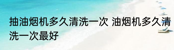 抽油烟机多久清洗一次 油烟机多久清洗一次最好