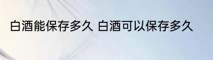 白酒能保存多久 白酒可以保存多久