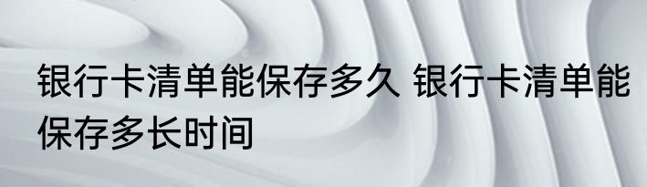 银行卡清单能保存多久 银行卡清单能保存多长时间