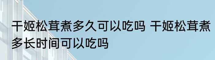 干姬松茸煮多久可以吃吗 干姬松茸煮多长时间可以吃吗