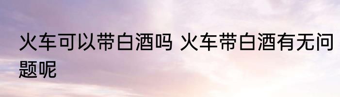 火车可以带白酒吗 火车带白酒有无问题呢