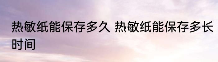热敏纸能保存多久 热敏纸能保存多长时间