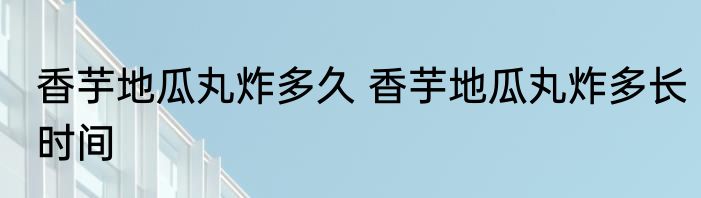 香芋地瓜丸炸多久 香芋地瓜丸炸多长时间