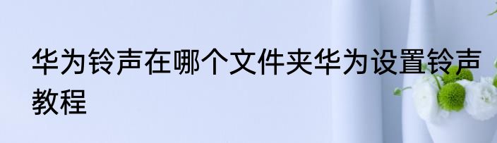 华为铃声在哪个文件夹华为设置铃声教程