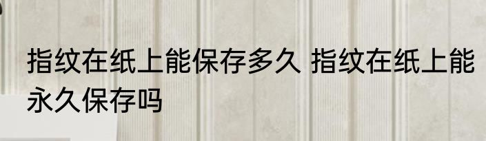 指纹在纸上能保存多久 指纹在纸上能永久保存吗