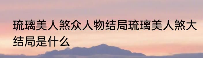 琉璃美人煞众人物结局琉璃美人煞大结局是什么