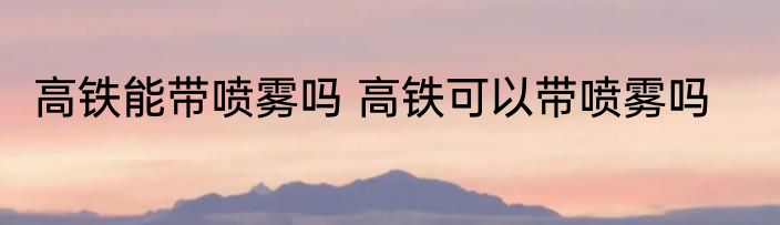 高铁能带喷雾吗 高铁可以带喷雾吗