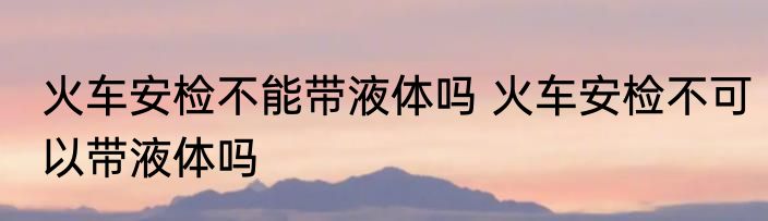 火车安检不能带液体吗 火车安检不可以带液体吗