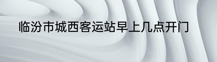 临汾市城西客运站早上几点开门