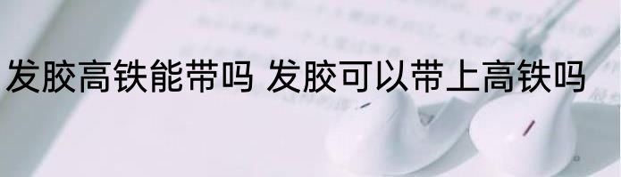 发胶高铁能带吗 发胶可以带上高铁吗