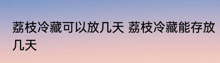 荔枝冷藏可以放几天 荔枝冷藏能存放几天