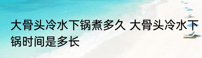 大骨头冷水下锅煮多久 大骨头冷水下锅时间是多长