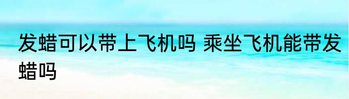 发蜡可以带上飞机吗 乘坐飞机能带发蜡吗