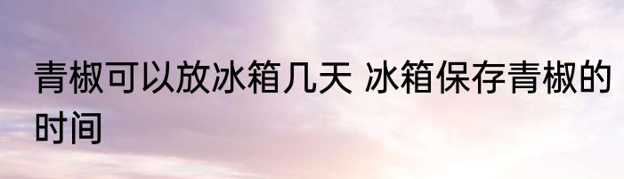 青椒可以放冰箱几天 冰箱保存青椒的时间