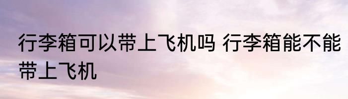 行李箱可以带上飞机吗 行李箱能不能带上飞机