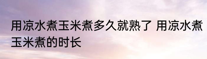 用凉水煮玉米煮多久就熟了 用凉水煮玉米煮的时长
