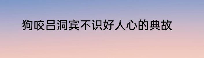 狗咬吕洞宾不识好人心的典故