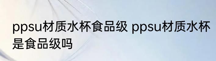 ppsu材质水杯食品级 ppsu材质水杯是食品级吗