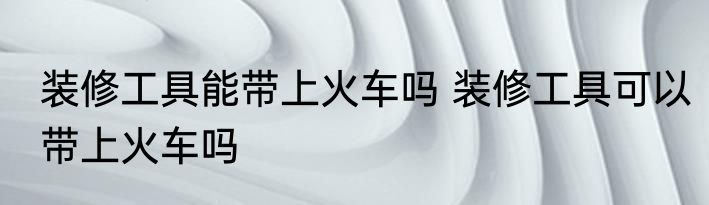装修工具能带上火车吗 装修工具可以带上火车吗