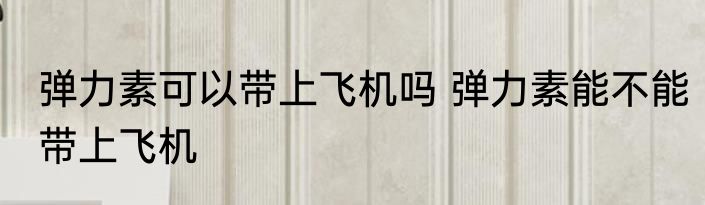 弹力素可以带上飞机吗 弹力素能不能带上飞机