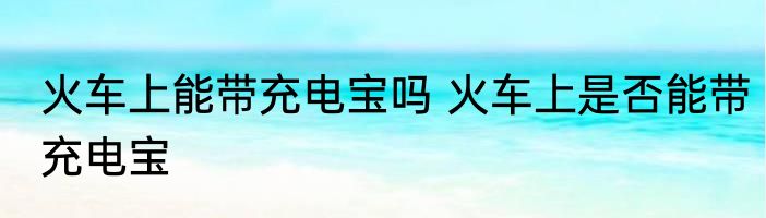 火车上能带充电宝吗 火车上是否能带充电宝