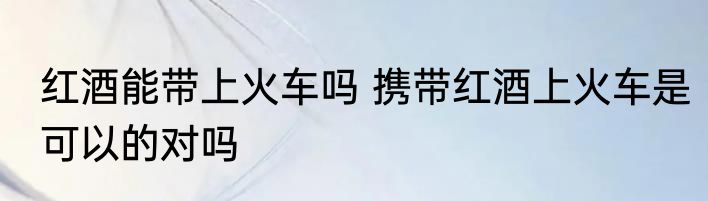 红酒能带上火车吗 携带红酒上火车是可以的对吗