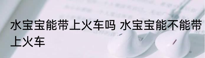 水宝宝能带上火车吗 水宝宝能不能带上火车