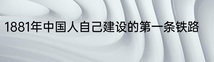 1881年中国人自己建设的第一条铁路