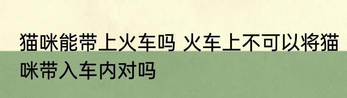 猫咪能带上火车吗 火车上不可以将猫咪带入车内对吗