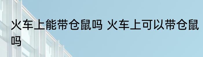 火车上能带仓鼠吗 火车上可以带仓鼠吗