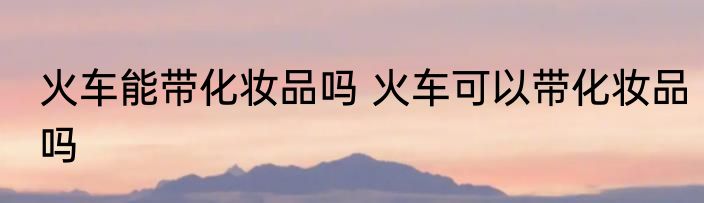 火车能带化妆品吗 火车可以带化妆品吗
