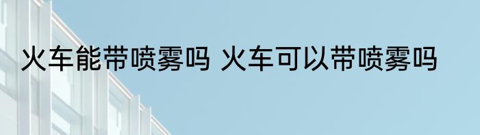 火车能带喷雾吗 火车可以带喷雾吗
