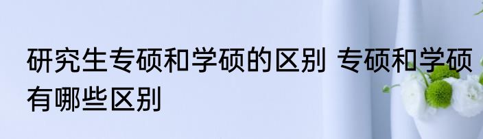 研究生专硕和学硕的区别 专硕和学硕有哪些区别