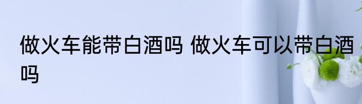 做火车能带白酒吗 做火车可以带白酒吗
