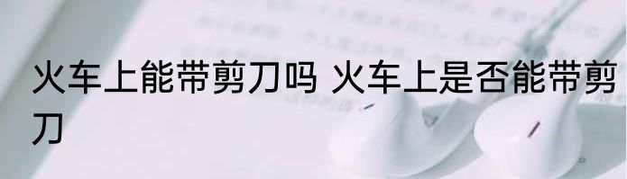 火车上能带剪刀吗 火车上是否能带剪刀