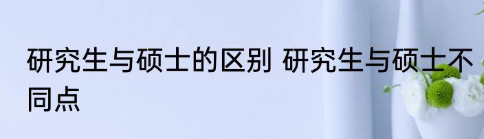 研究生与硕士的区别 研究生与硕士不同点