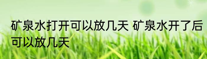 矿泉水打开可以放几天 矿泉水开了后可以放几天