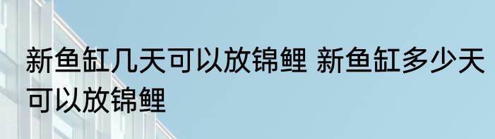 新鱼缸几天可以放锦鲤 新鱼缸多少天可以放锦鲤